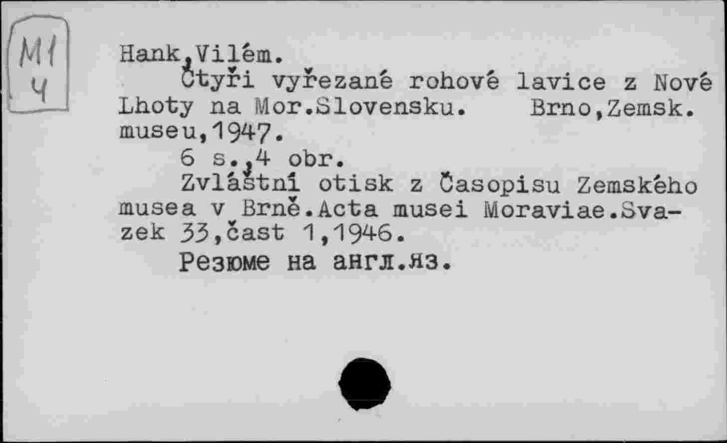 ﻿Hank,Vilém.
Ctyri vyrezanê rohovê lavice z Novê Lhoty na Mor.Slovensku. Brno,Zemsk. museu,1947.
6 s.,4 obr.
Zvlâstnî otisk z Ôasopisu Zemskêho musea V Brné.Acta musei Moraviae.Sva-zek 33,cast 1,1946.
Резюме на англ.яз.